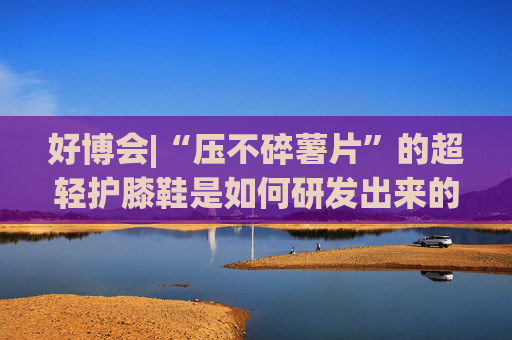 好博會(huì)|“壓不碎薯片”的超輕護(hù)膝鞋是如何研發(fā)出來(lái)的？