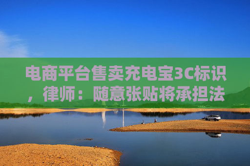 電商平臺(tái)售賣(mài)充電寶3C標(biāo)識(shí)，律師：隨意張貼將承擔(dān)法律責(zé)任