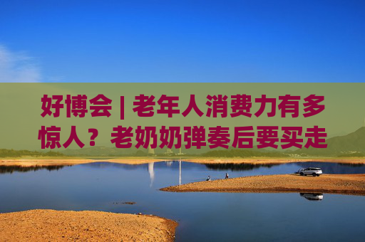 好博會 | 老年人消費(fèi)力有多驚人？老奶奶彈奏后要買走強(qiáng)腦科技展臺的鋼琴