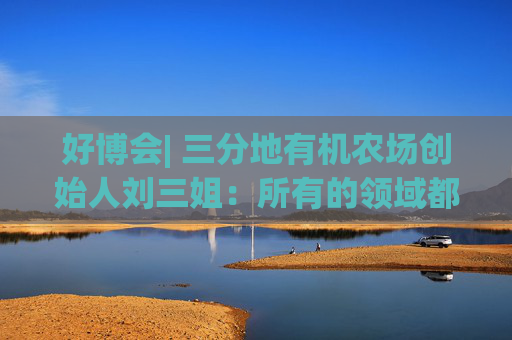 好博會(huì)| 三分地有機(jī)農(nóng)場(chǎng)創(chuàng)始人劉三姐：所有的領(lǐng)域都為美好生活服務(wù)