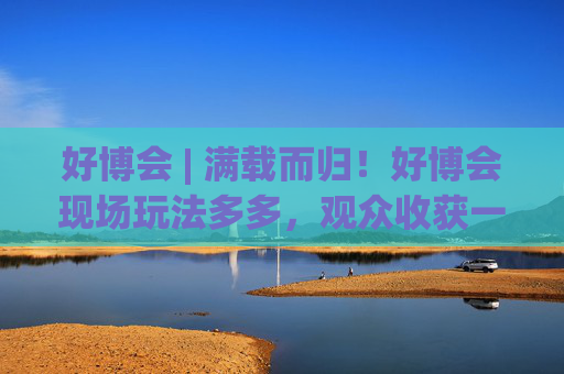 好博會(huì) | 滿載而歸！好博會(huì)現(xiàn)場(chǎng)玩法多多，觀眾收獲一袋獎(jiǎng)品！