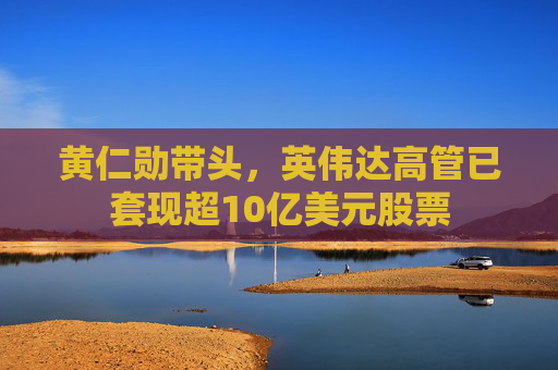黃仁勛帶頭，英偉達高管已套現(xiàn)超10億美元股票