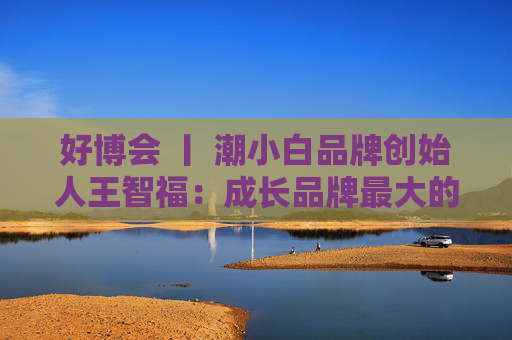 好博會 丨 潮小白品牌創(chuàng)始人王智福：成長品牌最大的痛點是沒知名度，我們不是來賣產(chǎn)品的
