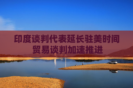 印度談判代表延長(zhǎng)駐美時(shí)間 貿(mào)易談判加速推進(jìn)
