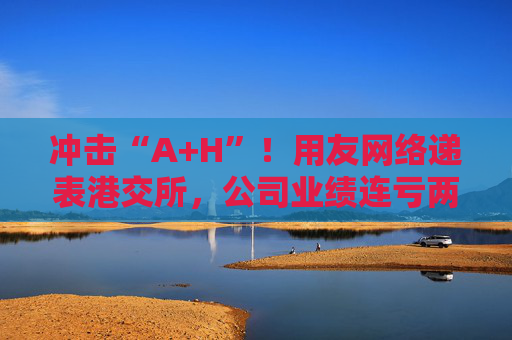 沖擊“A+H”！用友網(wǎng)絡遞表港交所，公司業(yè)績連虧兩年