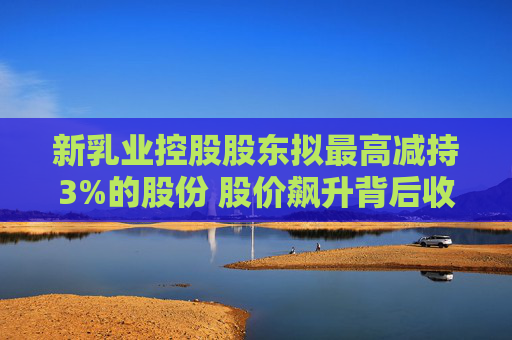 新乳業(yè)控股股東擬最高減持3%的股份 股價飆升背后收入增速放緩