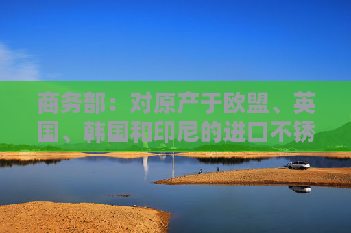 商務(wù)部：對原產(chǎn)于歐盟、英國、韓國和印尼的進(jìn)口不銹鋼鋼坯和不銹鋼熱軋板/卷繼續(xù)征收反傾銷稅