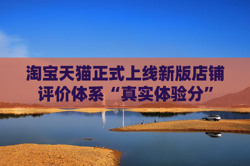 淘寶天貓正式上線新版店鋪評價體系“真實體驗分”