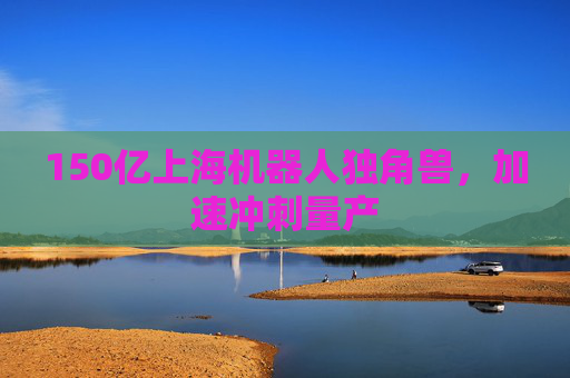 150億上海機器人獨角獸，加速沖刺量產(chǎn)