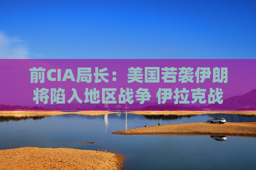 前CIA局長：美國若襲伊朗將陷入地區(qū)戰(zhàn)爭 伊拉克戰(zhàn)爭是 “嚴重錯誤”