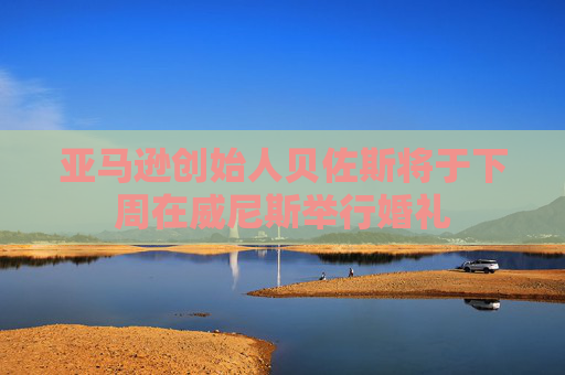 亞馬遜創(chuàng)始人貝佐斯將于下周在威尼斯舉行婚禮