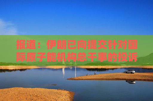 報(bào)道：伊朗已向提交針對國際原子能機(jī)構(gòu)總干事的投訴