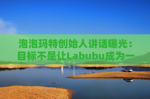 泡泡瑪特創(chuàng)始人講話曝光：目標(biāo)不是讓Labubu成為一時(shí)爆紅的流行符號