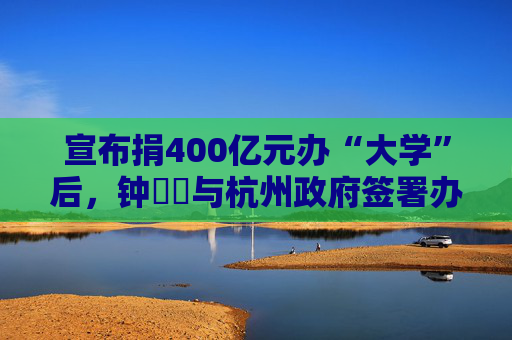 宣布捐400億元辦“大學(xué)”后，鐘睒睒與杭州政府簽署辦學(xué)協(xié)議
