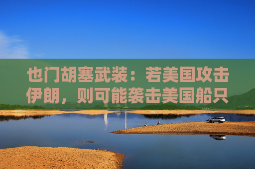 也門(mén)胡塞武裝：若美國(guó)攻擊伊朗，則可能襲擊美國(guó)船只