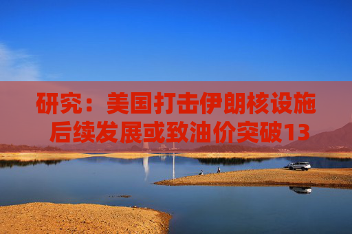 研究：美國打擊伊朗核設(shè)施 后續(xù)發(fā)展或致油價突破130美元