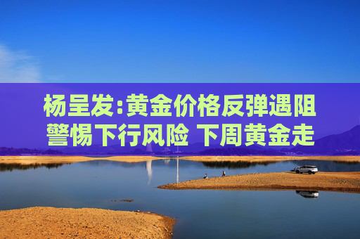 楊呈發(fā):黃金價(jià)格反彈遇阻警惕下行風(fēng)險(xiǎn) 下周黃金走勢分析