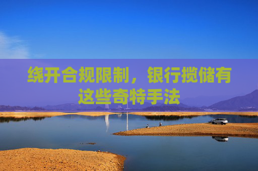 繞開合規(guī)限制，銀行攬儲有這些奇特手法