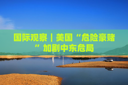 國際觀察｜美國“危險豪賭”加劇中東危局