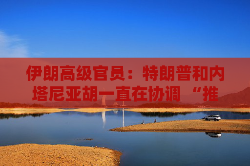 伊朗高級官員：特朗普和內(nèi)塔尼亞胡一直在協(xié)調(diào) “推進共同計劃”