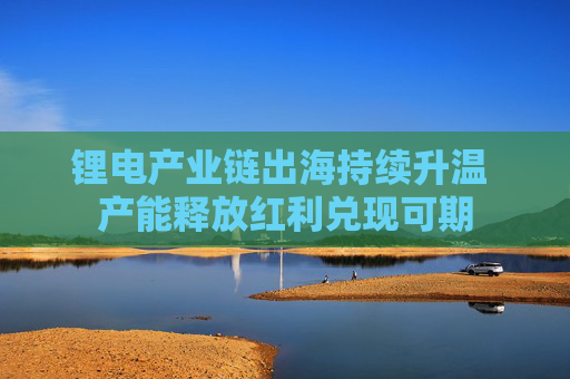 鋰電產(chǎn)業(yè)鏈出海持續(xù)升溫 產(chǎn)能釋放紅利兌現(xiàn)可期