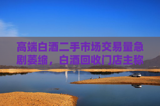高端白酒二手市場交易量急劇萎縮，白酒回收門店主稱現(xiàn)在沒人買賣