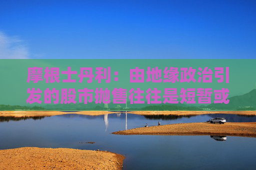 摩根士丹利：由地緣政治引發(fā)的股市拋售往往是短暫或溫和的
