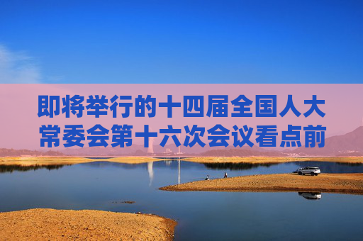 即將舉行的十四屆全國(guó)人大常委會(huì)第十六次會(huì)議看點(diǎn)前瞻