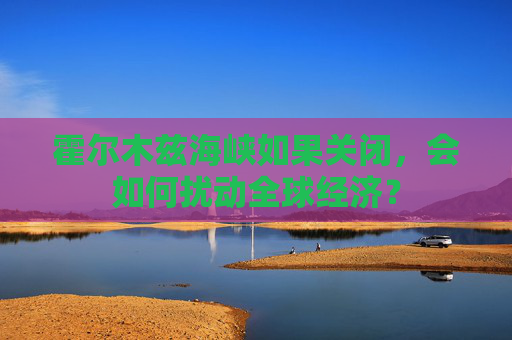 霍爾木茲海峽如果關(guān)閉，會(huì)如何擾動(dòng)全球經(jīng)濟(jì)？  第1張