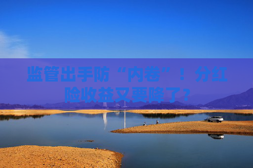 監(jiān)管出手防“內(nèi)卷”！分紅險(xiǎn)收益又要降了？