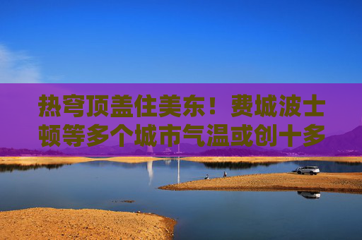 熱穹頂蓋住美東！費(fèi)城波士頓等多個(gè)城市氣溫或創(chuàng)十多年來最高