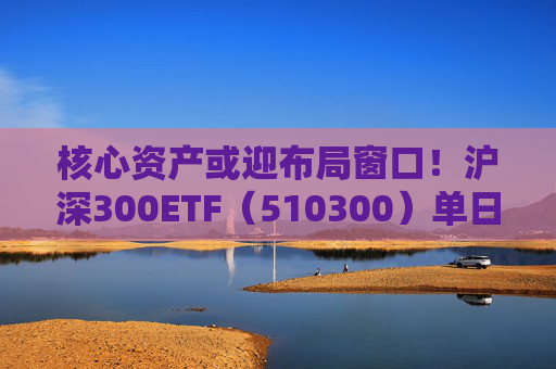 核心資產(chǎn)或迎布局窗口！滬深300ETF（510300）單日吸金11.5億元