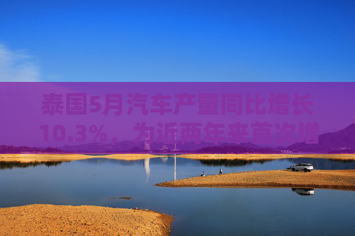 泰國5月汽車產(chǎn)量同比增長10.3%，為近兩年來首次增長