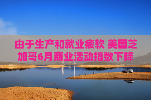 由于生產(chǎn)和就業(yè)疲軟 美國芝加哥6月商業(yè)活動(dòng)指數(shù)下降