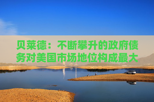 貝萊德：不斷攀升的政府債務(wù)對(duì)美國市場(chǎng)地位構(gòu)成最大風(fēng)險(xiǎn)