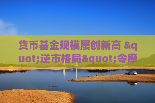 貨幣基金規(guī)模屢創(chuàng)新高 "逆市格局"令摩根士丹利分析師困惑