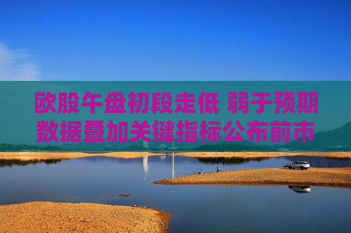 歐股午盤初段走低 弱于預期數據疊加關鍵指標公布前市場趨于謹慎