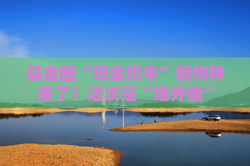 基金圈“現(xiàn)金奶牛”新物種來了！這次是“場外版”