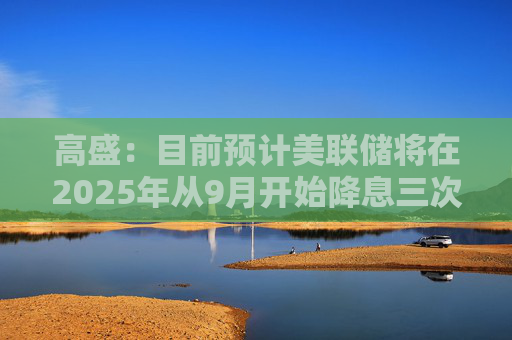 高盛：目前預(yù)計(jì)美聯(lián)儲(chǔ)將在2025年從9月開始降息三次
