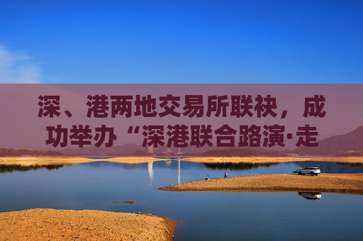 深、港兩地交易所聯(lián)袂，成功舉辦“深港聯(lián)合路演·走進(jìn)ETF成分股上市公司”活動(dòng)