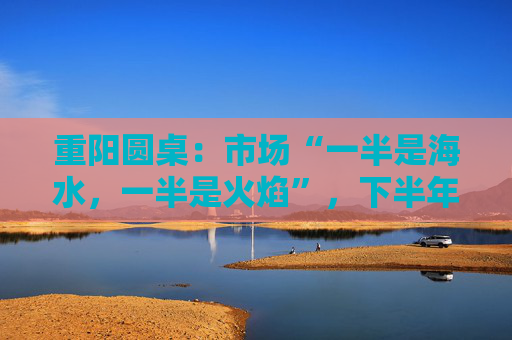 重陽(yáng)圓桌：市場(chǎng)“一半是海水，一半是火焰”，下半年分化延續(xù)or風(fēng)格切換？