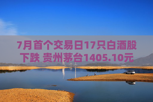 7月首個交易日17只白酒股下跌 貴州茅臺1405.10元/股收盤