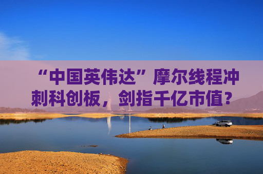 “中國英偉達(dá)”摩爾線程沖刺科創(chuàng)板，劍指千億市值？