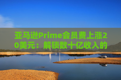 亞馬遜Prime會員費上漲20美元：解鎖數(shù)十億收入的隱秘策略