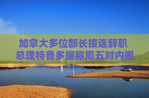 加拿大多位部長接連辭職 總理特魯多據(jù)稱周五對內(nèi)閣大換血