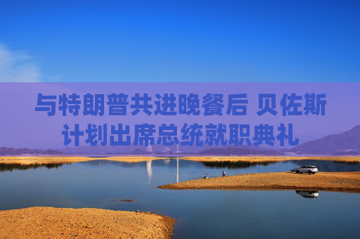 與特朗普共進(jìn)晚餐后 貝佐斯計(jì)劃出席總統(tǒng)就職典禮