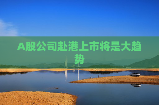 A股公司赴港上市將是大趨勢