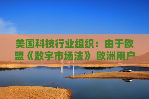 美國科技行業(yè)組織：由于歐盟《數(shù)字市場法》 歐洲用戶的在線體驗面臨進一步降級