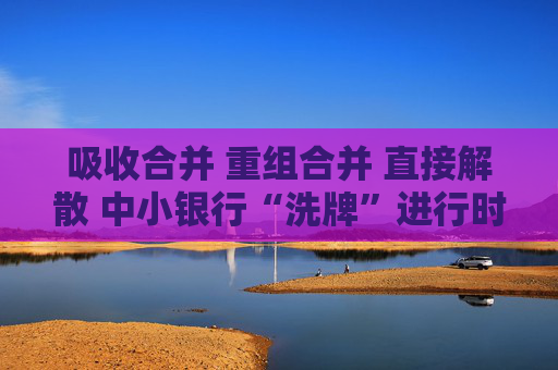 吸收合并 重組合并 直接解散 中小銀行“洗牌”進(jìn)行時(shí)