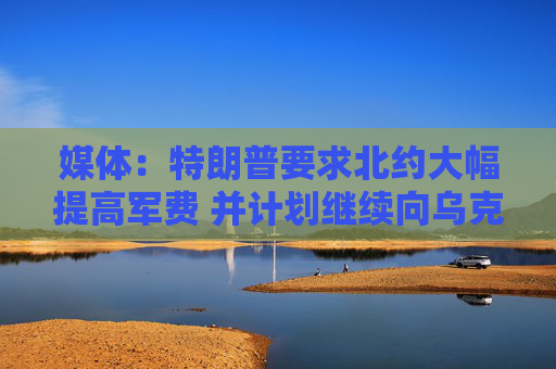 媒體：特朗普要求北約大幅提高軍費 并計劃繼續(xù)向烏克蘭提供軍援